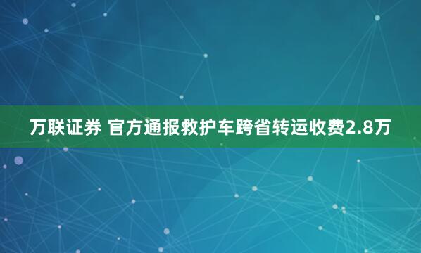 万联证券 官方通报救护车跨省转运收费2.8万