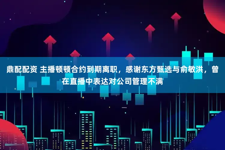 鼎配配资 主播顿顿合约到期离职，感谢东方甄选与俞敏洪，曾在直播中表达对公司管理不满
