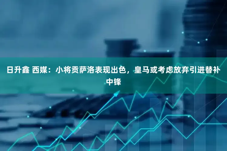 日升鑫 西媒：小将贡萨洛表现出色，皇马或考虑放弃引进替补中锋