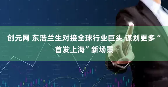 创元网 东浩兰生对接全球行业巨头 谋划更多“首发上海”新场景