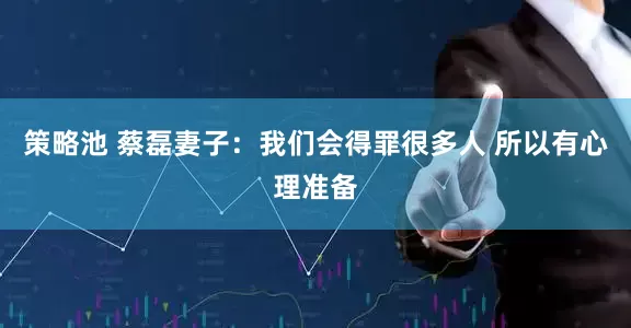 策略池 蔡磊妻子：我们会得罪很多人 所以有心理准备