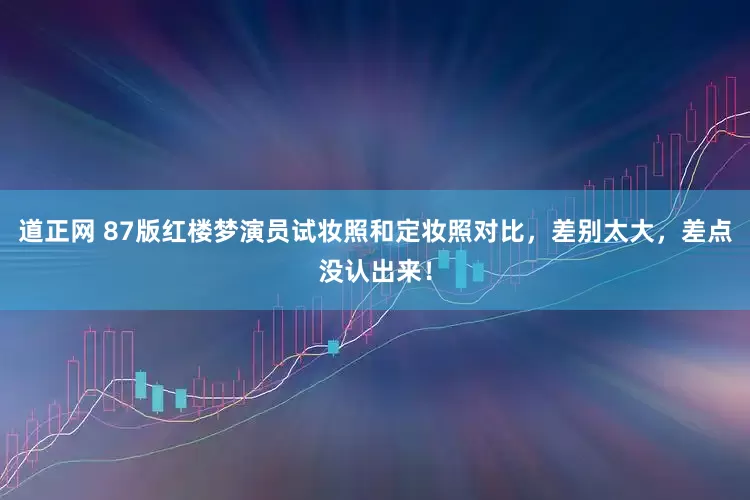 道正网 87版红楼梦演员试妆照和定妆照对比，差别太大，差点没认出来！