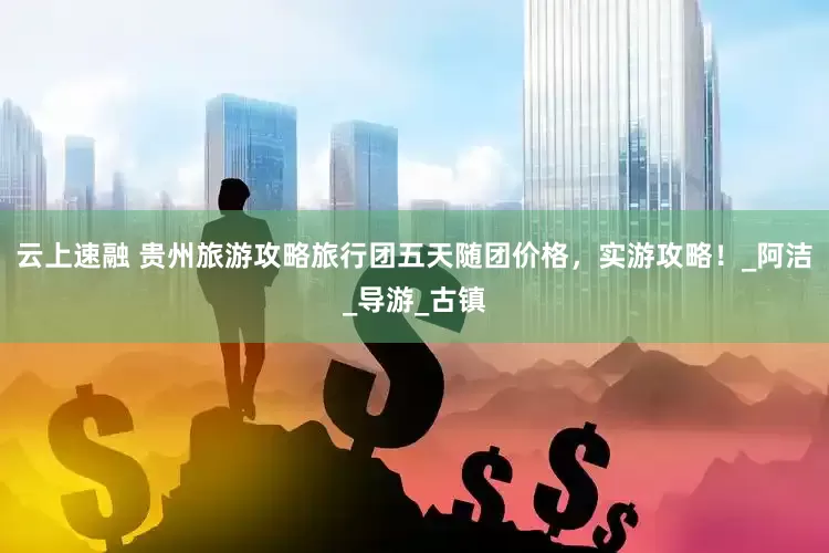 云上速融 贵州旅游攻略旅行团五天随团价格，实游攻略！_阿洁_导游_古镇