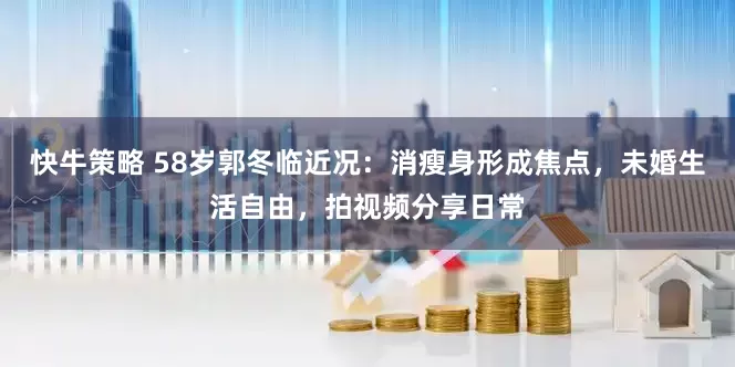 快牛策略 58岁郭冬临近况：消瘦身形成焦点，未婚生活自由，拍视频分享日常