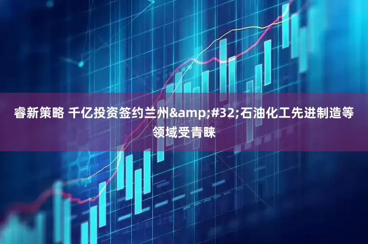 睿新策略 千亿投资签约兰州&#32;石油化工先进制造等领域受青睐