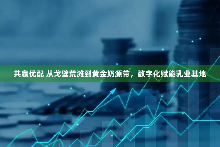 共赢优配 从戈壁荒滩到黄金奶源带，数字化赋能乳业基地