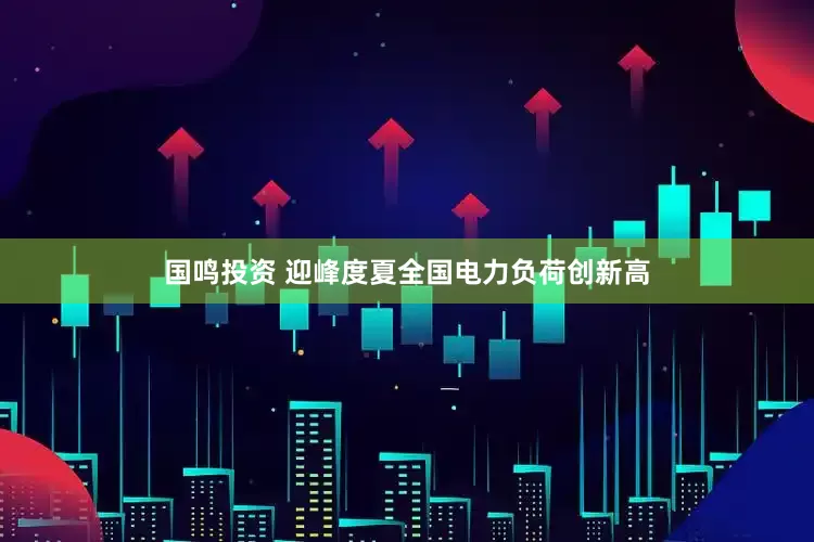 国鸣投资 迎峰度夏全国电力负荷创新高