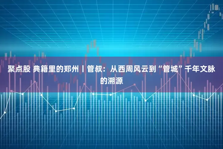 聚点股 典籍里的郑州丨管叔：从西周风云到“管城”千年文脉的溯源