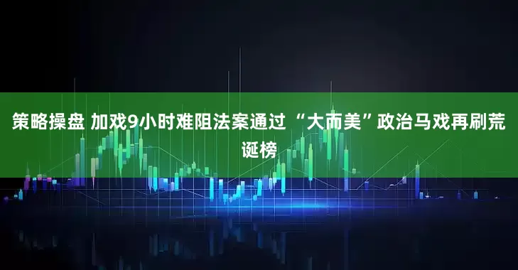 策略操盘 加戏9小时难阻法案通过 “大而美”政治马戏再刷荒诞榜