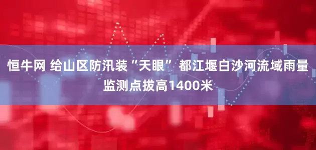 恒牛网 给山区防汛装“天眼” 都江堰白沙河流域雨量监测点拔高1400米