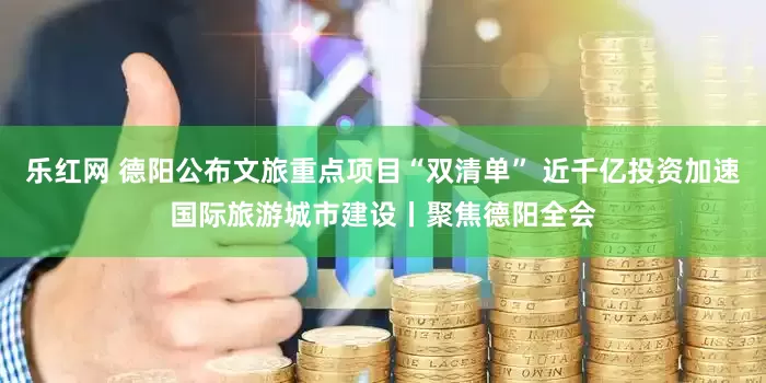 乐红网 德阳公布文旅重点项目“双清单” 近千亿投资加速国际旅游城市建设丨聚焦德阳全会