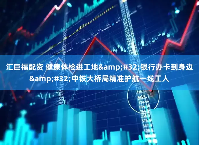 汇巨福配资 健康体检进工地&#32;银行办卡到身边&#32;中铁大桥局精准护航一线工人