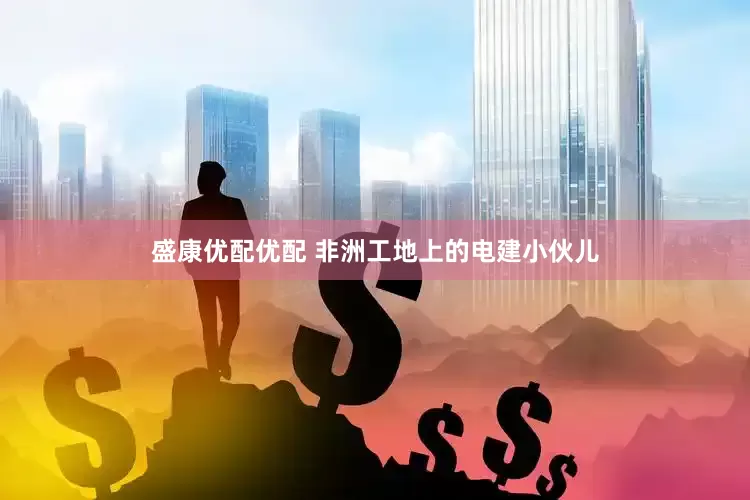 盛康优配优配 非洲工地上的电建小伙儿