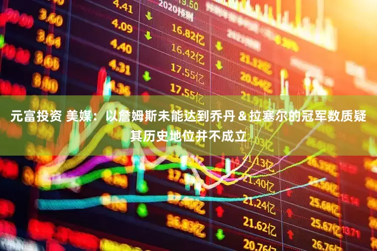 元富投资 美媒：以詹姆斯未能达到乔丹＆拉塞尔的冠军数质疑其历史地位并不成立