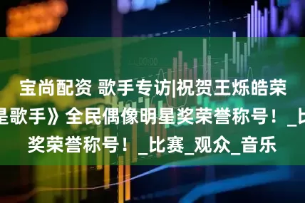 宝尚配资 歌手专访|祝贺王烁皓荣获本届《这就是歌手》全民偶像明星奖荣誉称号！_比赛_观众_音乐