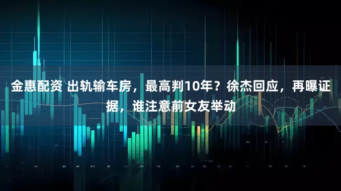 金惠配资 出轨输车房，最高判10年？徐杰回应，再曝证据，谁注意前女友举动