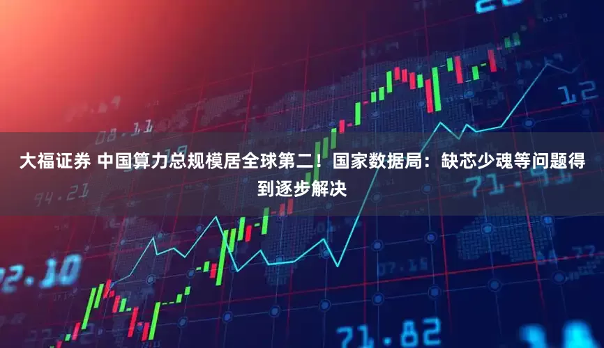 大福证券 中国算力总规模居全球第二！国家数据局：缺芯少魂等问题得到逐步解决