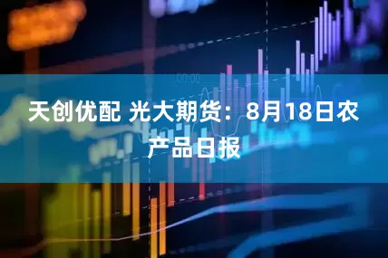 天创优配 光大期货：8月18日农产品日报