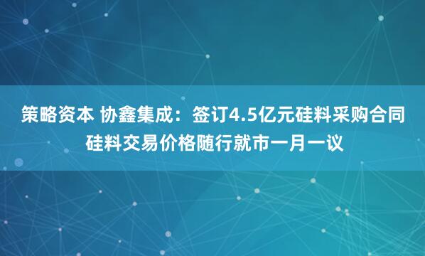 策略资本 协鑫集成:签订4.5亿元硅料采购合同 硅料交易价格随行就市一月一议