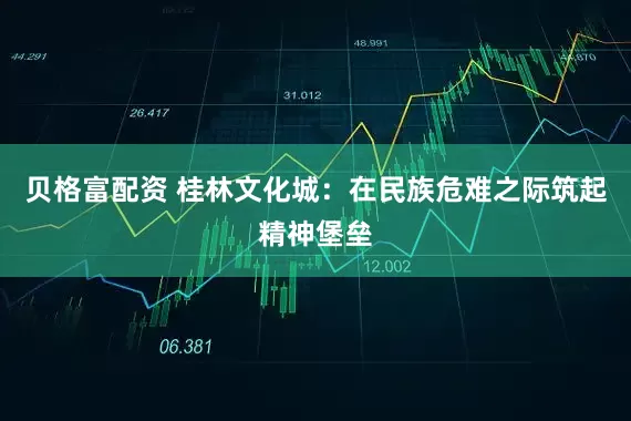 贝格富配资 桂林文化城:在民族危难之际筑起精神堡垒