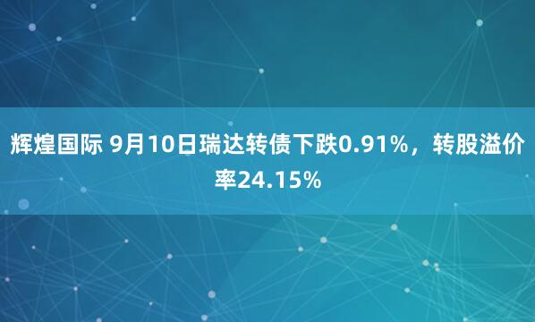 辉煌国际 9月10日瑞达转债下跌0.91%,转股溢价率24.15%