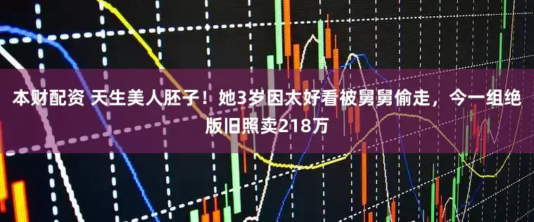 本财配资 天生美人胚子!她3岁因太好看被舅舅偷走,今一组绝版旧照卖218万