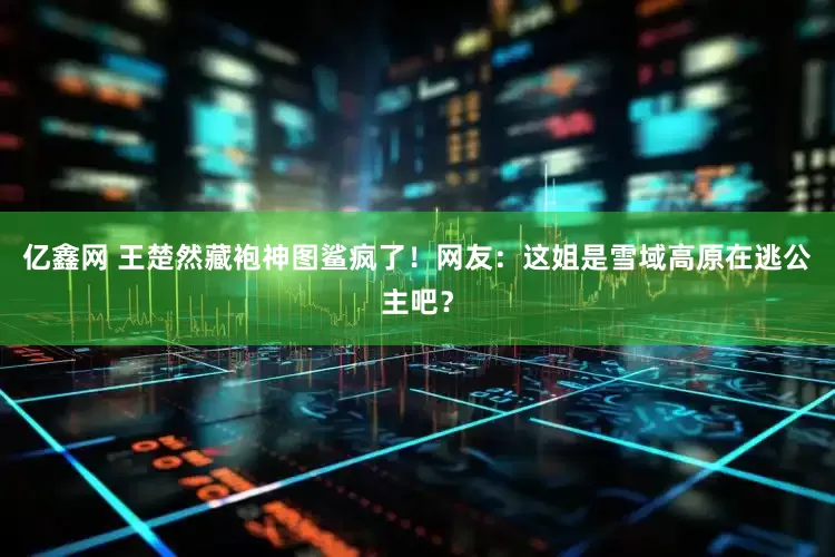 亿鑫网 王楚然藏袍神图鲨疯了!网友:这姐是雪域高原在逃公主吧?