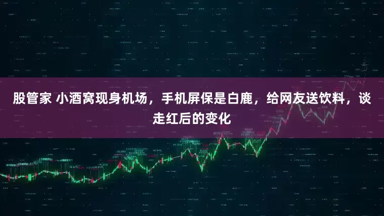 股管家 小酒窝现身机场,手机屏保是白鹿,给网友送饮料,谈走红后的变化