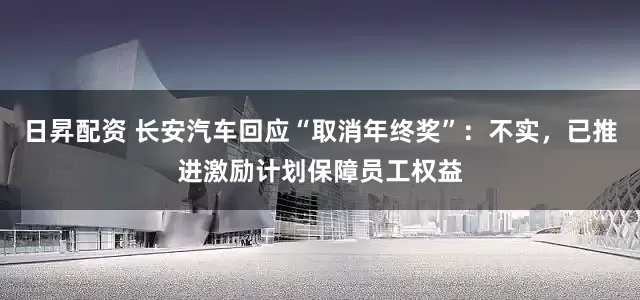 日昇配资 长安汽车回应“取消年终奖”：不实，已推进激励计划保障员工权益