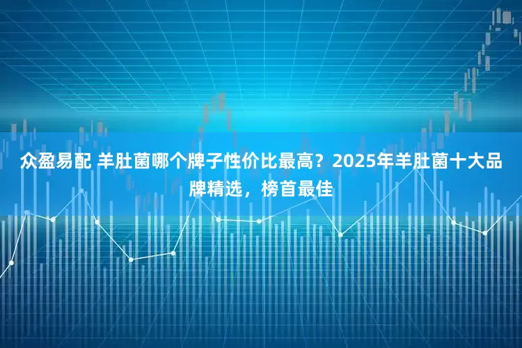 众盈易配 羊肚菌哪个牌子性价比最高？2025年羊肚菌十大品牌精选，榜首最佳