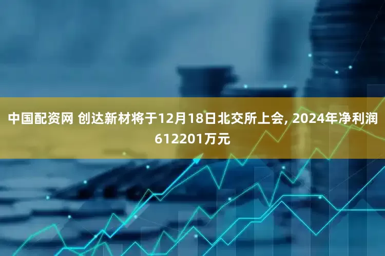 中国配资网 创达新材将于12月18日北交所上会, 2024年净利润612201万元
