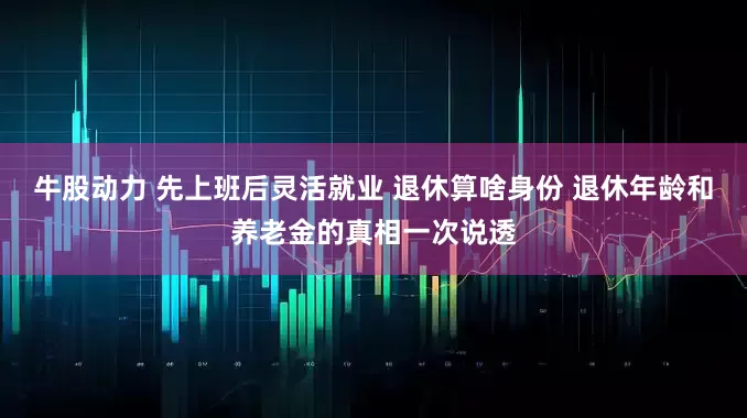 牛股动力 先上班后灵活就业 退休算啥身份 退休年龄和养老金的真相一次说透