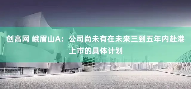 创高网 峨眉山A：公司尚未有在未来三到五年内赴港上市的具体计划
