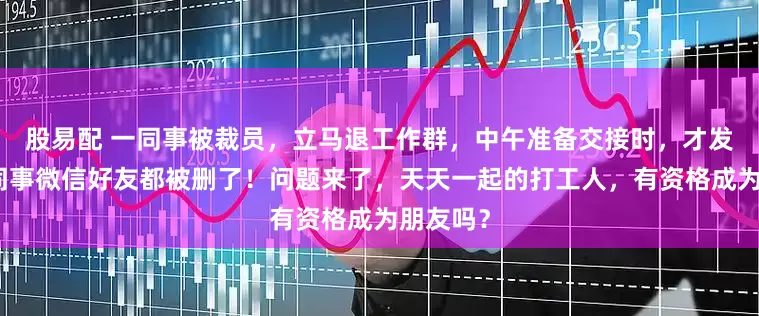 股易配 一同事被裁员，立马退工作群，中午准备交接时，才发现所有同事微信好友都被删了！问题来了，天天一起的打工人，有资格成为朋友吗？